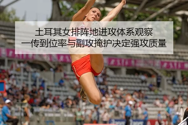土耳其女排阵地进攻体系观察 一传到位率与副攻掩护决定强攻质量