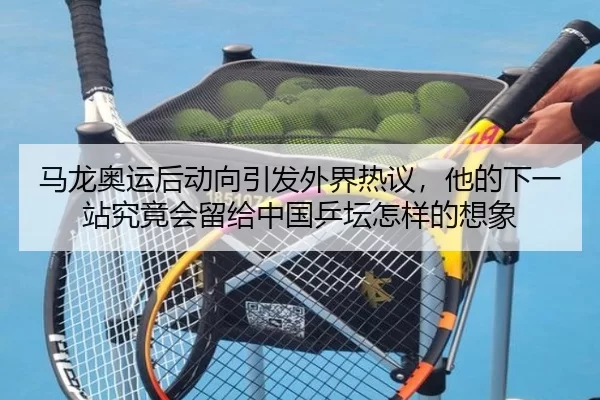 马龙奥运后动向引发外界热议，他的下一站究竟会留给中国乒坛怎样的想象